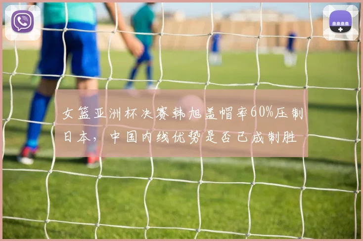 女篮亚洲杯决赛韩旭盖帽率60%压制日本,中国内线优势是否已成制胜密码?