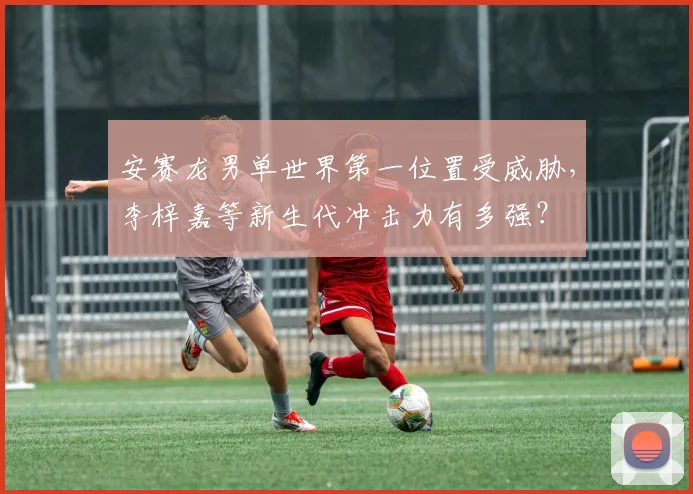 安赛龙男单世界第一位置受威胁，李梓嘉等新生代冲击力有多强？
