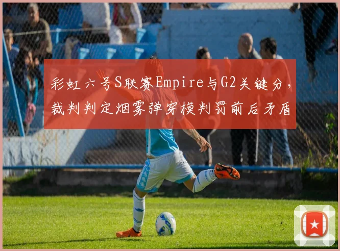 彩虹六号S联赛Empire与G2关键分，裁判判定烟雾弹穿模判罚前后矛盾引发冲突