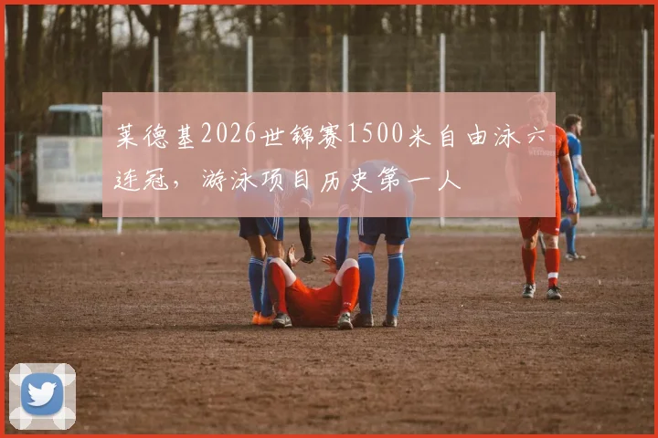 莱德基2026世锦赛1500米自由泳六连冠，游泳项目历史第一人