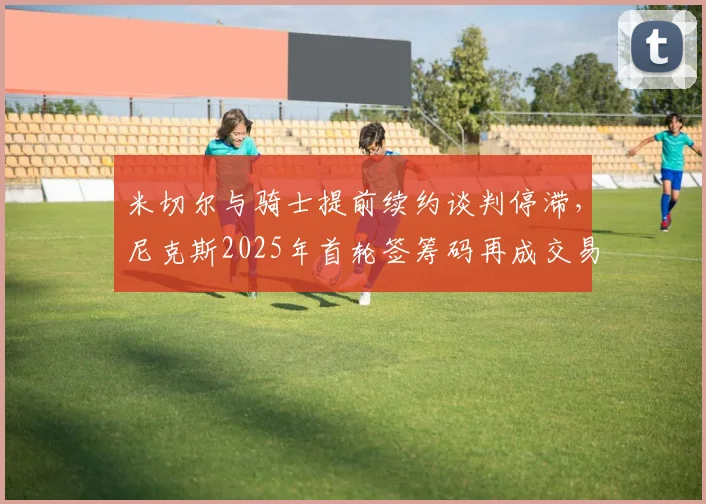 米切尔与骑士提前续约谈判停滞,尼克斯2025年首轮签筹码再成交易焦点?