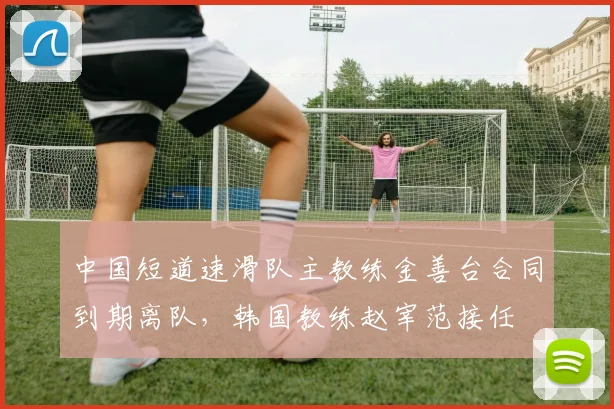 中国短道速滑队主教练金善台合同到期离队,韩国教练赵宰范接任