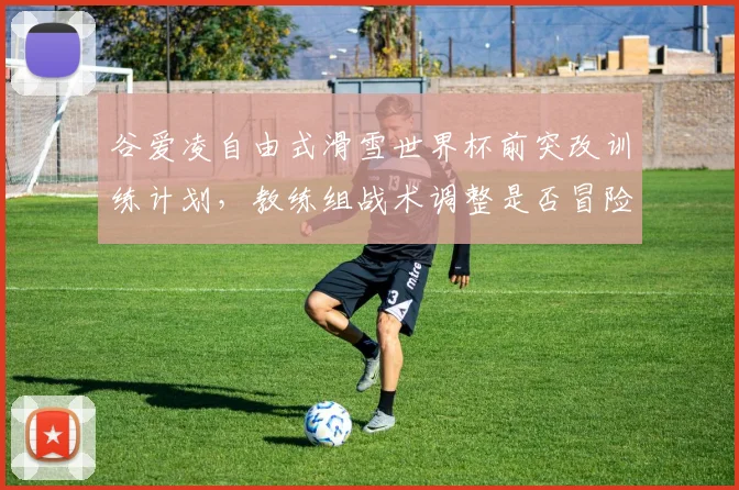 谷爱凌自由式滑雪世界杯前突改训练计划，教练组战术调整是否冒险？