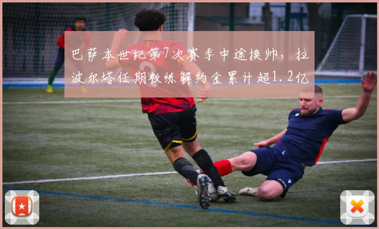 巴萨本世纪第7次赛季中途换帅，拉波尔塔任期教练解约金累计超1.2亿