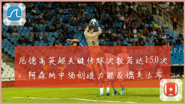 厄德高英超关键传球次数若达150次，阿森纳中场创造力能否媲美法布雷加斯？