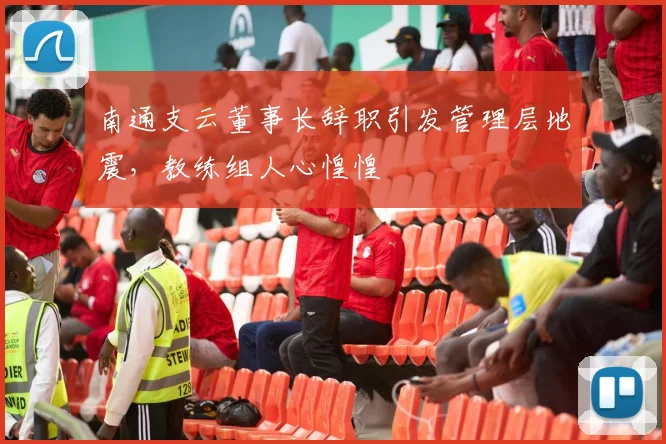 南通支云董事长辞职引发管理层地震，教练组人心惶惶