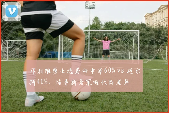 邓利维勇士选秀命中率60% vs 迈尔斯40%，培养新秀策略代际差异